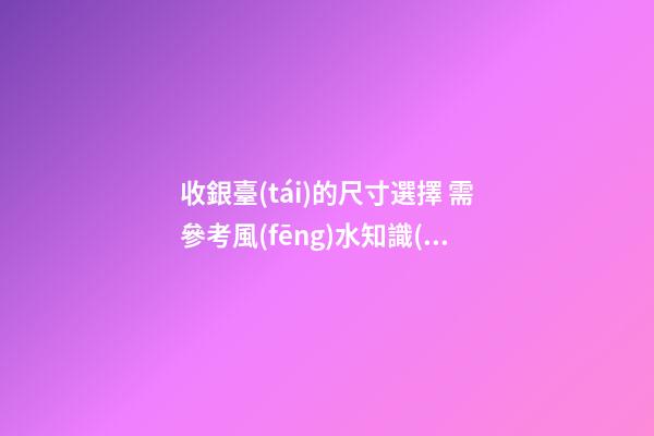 收銀臺(tái)的尺寸選擇 需參考風(fēng)水知識(shí)